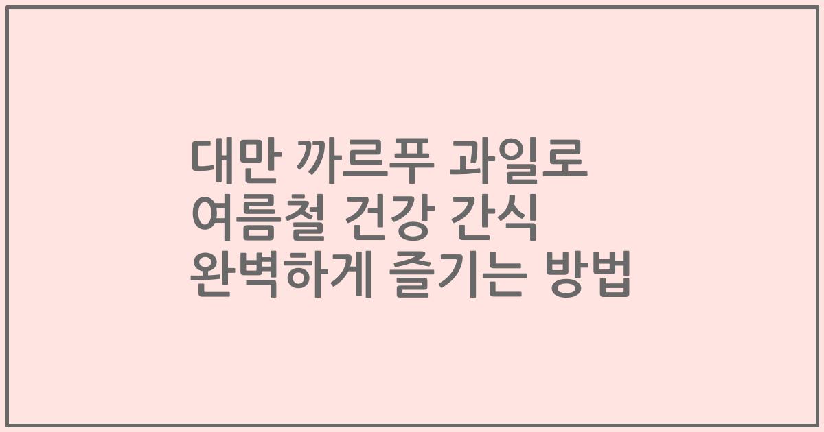 대만 까르푸 과일로 여름철 건강 간식 완벽하게 즐기는 방법