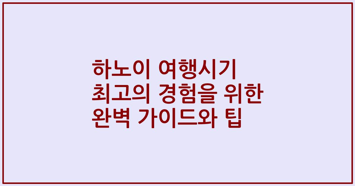 하노이 여행시기 최고의 경험을 위한 완벽 가이드와 팁